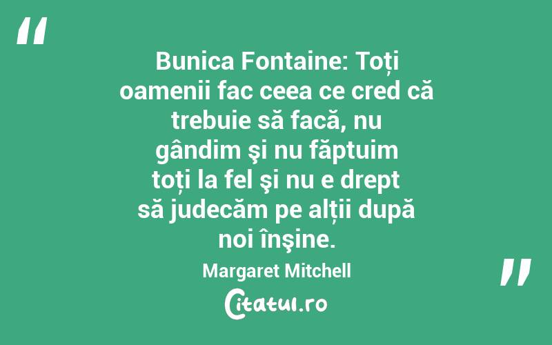 Bunica Fontaine: Toţi oamenii fac ceea ce cred că trebuie să facă, nu gândim şi nu făptuim toţi la fel şi nu e drept să judecăm pe alţii după noi înşine. Margaret Mitchell