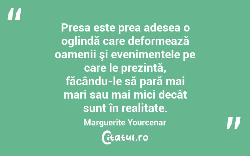  Presa este prea adesea o oglindă care deformează oamenii şi evenimentele pe care le prezintă, făcându-le să pară mai mari sau mai mici decât sunt în realitate. Marguerite Yourcenar
