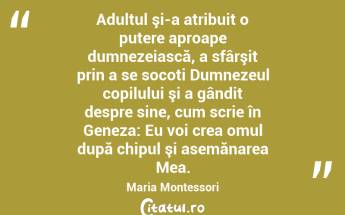  Adultul şi-a atribuit o putere aproape dumnezeiască, a sfârşit prin a se socoti Dumnezeul copilului şi a gândit despre sine, cum scrie în Geneza: Eu voi crea omul după chipul şi asemănarea Mea. Maria Montessori...