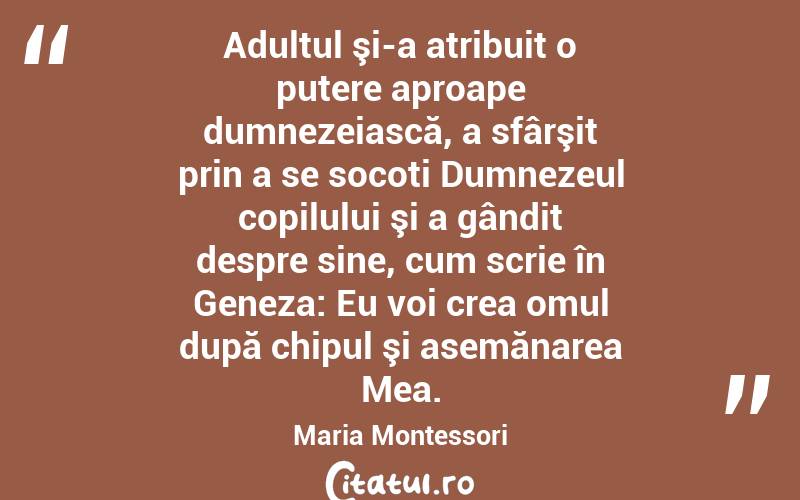  Adultul şi-a atribuit o putere aproape dumnezeiască, a sfârşit prin a se socoti Dumnezeul copilului şi a gândit despre sine, cum scrie în Geneza: Eu voi crea omul după chipul şi asemănarea Mea. Maria Montessori
