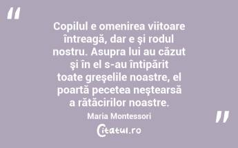  Copilul e omenirea viitoare întreagă, dar e şi rodul nostru. Asupra lui au căzut şi în el s-au întipărit toate greşelile noastre, el poartă pecetea neştearsă a rătăcirilor noastre. Maria Montessori...