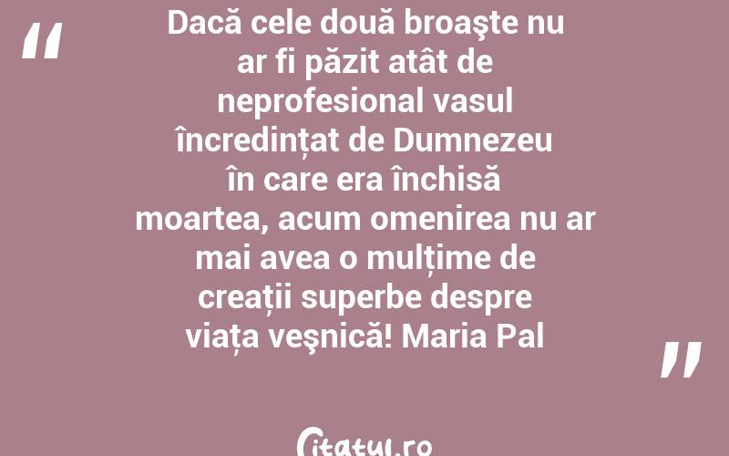 Dacă cele două broaşte nu ar fi păzit atât de neprofesional vasul încredinţat de Dumnezeu în care era închisă moartea, acum omenirea nu ar mai avea o mulţime de creaţii superbe despre viaţa veşnică! Maria Pal
