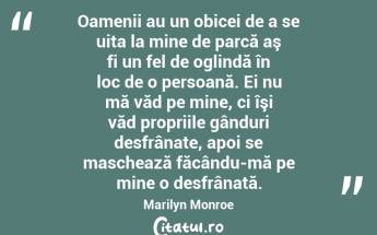 Oamenii au un obicei de a se uita la mine de parcă aş fi un fel de oglindă în loc de o persoană. Ei nu mă văd pe mine, ci îşi văd propriile gânduri desfrânate, apoi se maschează făcându-mă pe mine o desfrânată. Marilyn Monroe...