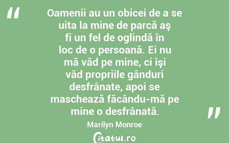 Oamenii au un obicei de a se uita la mine de parcă aş fi un fel de oglindă în loc de o persoană. Ei nu mă văd pe mine, ci îşi văd propriile gânduri desfrânate, apoi se maschează făcându-mă pe mine o desfrânată. Marilyn Monroe
