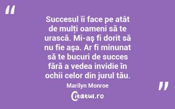  Succesul îi face pe atât de mulţi oameni să te urască. Mi-aş fi dorit să nu fie aşa. Ar fi minunat să te bucuri de succes fără a vedea invidie în ochii celor din jurul tău. Marilyn Monroe...