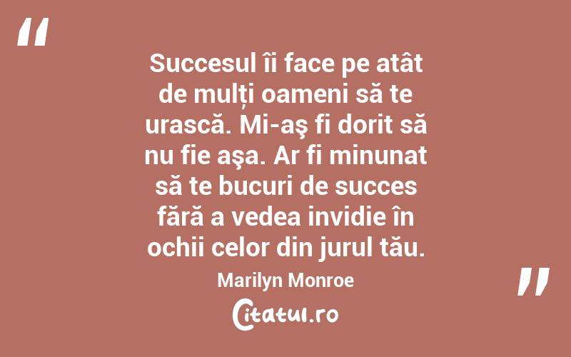  Succesul îi face pe atât de mulţi oameni să te urască. Mi-aş fi dorit să nu fie aşa. Ar fi minunat să te bucuri de succes fără a vedea invidie în ochii celor din jurul tău. Marilyn Monroe
