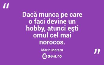 Dacă munca pe care o faci devine un hobby, atunci eşti omul cel mai norocos. Marin Moraru...
