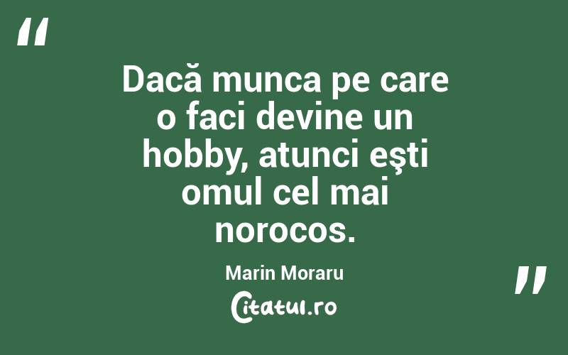 Dacă munca pe care o faci devine un hobby, atunci eşti omul cel mai norocos. Marin Moraru
