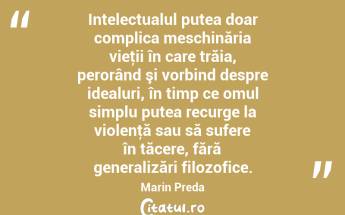 Intelectualul putea doar complica meschinăria vieţii în care trăia, perorând şi vorbind despre idealuri, în timp ce omul simplu putea recurge la violenţă sau să sufere în tăcere, fără generalizări filozofice. Marin Preda...