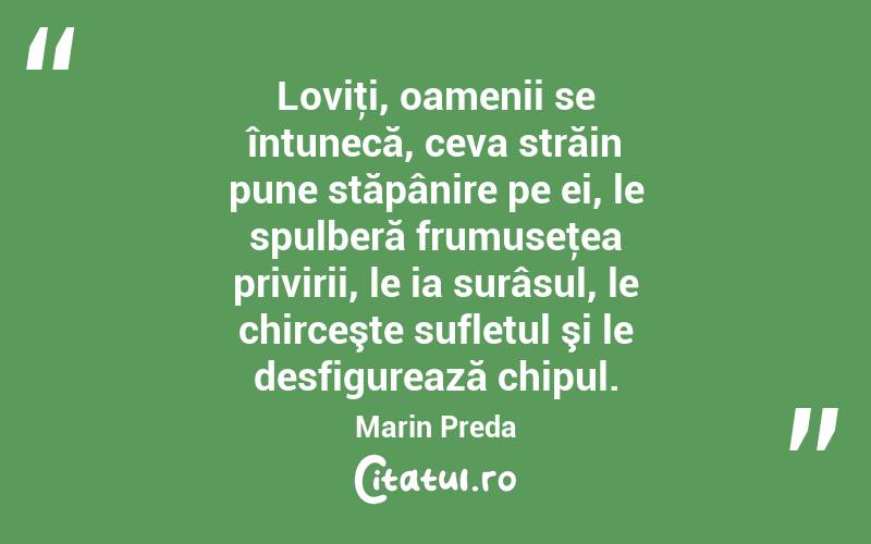 Loviţi, oamenii se întunecă, ceva străin pune stăpânire pe ei, le spulberă frumuseţea privirii, le ia surâsul, le chirceşte sufletul şi le desfigurează chipul. Marin Preda
