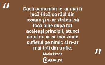 Dacă oamenilor le-ar mai fi încă frică de răul din icoane şi s-ar strădui să facă bine după tot aceleaşi principii, atunci omul nu şi-ar mai vinde sufletul pe nimic si n-ar mai trăi din trufie. Marin Preda...