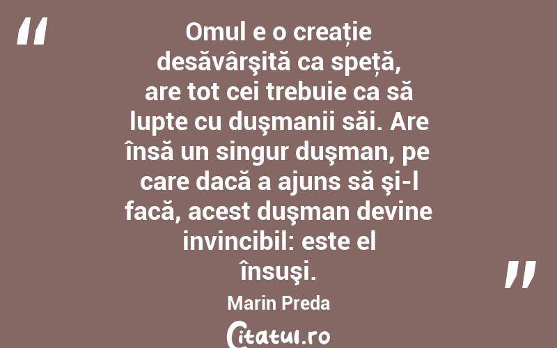 Omul e o creaţie desăvârşită ca speţă, are tot cei trebuie ca să lupte cu duşmanii săi. Are însă un singur duşman, pe care dacă a ajuns să şi-l facă, acest duşman devine invincibil: este el însuşi. Marin Preda
