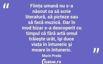 Fiinţa umană nu s-a născut ca să scrie literatură, să picteze sau să facă muzică. Dar în mod bizar s-a descoperit cu timpul că fără artă omul trăieşte urât, îşi duce viaţa în întuneric şi moare în întuneric. Marin Preda...