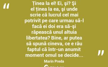  Ţinea la el! Ei, şi? Şi el ţinea la ea, şi unde scrie că lucrul cel mai potrivit pe care urmau să-l facă ei doi era să-şi răpească unul altuia libertatea? Bine, ar putea să spună cineva, ce e rău faptul că într-un anumit moment omul se decide... Marin Preda...