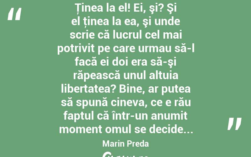  Ţinea la el! Ei, şi? Şi el ţinea la ea, şi unde scrie că lucrul cel mai potrivit pe care urmau să-l facă ei doi era să-şi răpească unul altuia libertatea? Bine, ar putea să spună cineva, ce e rău faptul că într-un anumit moment omul se decide... Marin Preda
