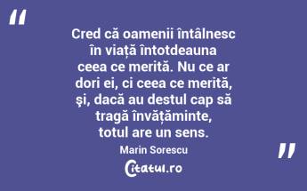 Cred că oamenii întâlnesc în viaţă întotdeauna ceea ce merită. Nu ce ar dori ei, ci ceea ce merită, şi, dacă au destul cap să tragă învăţăminte, totul are un sens. Marin Sorescu...