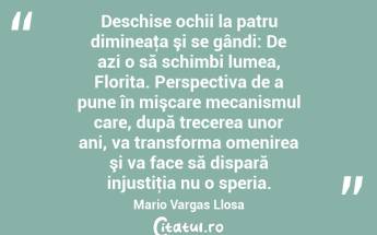  Deschise ochii la patru dimineaţa şi se gândi: De azi o să schimbi lumea, Florita. Perspectiva de a pune în mişcare mecanismul care, după trecerea unor ani, va transforma omenirea şi va face să dispară injustiţia nu o speria. Mario Vargas Llosa...