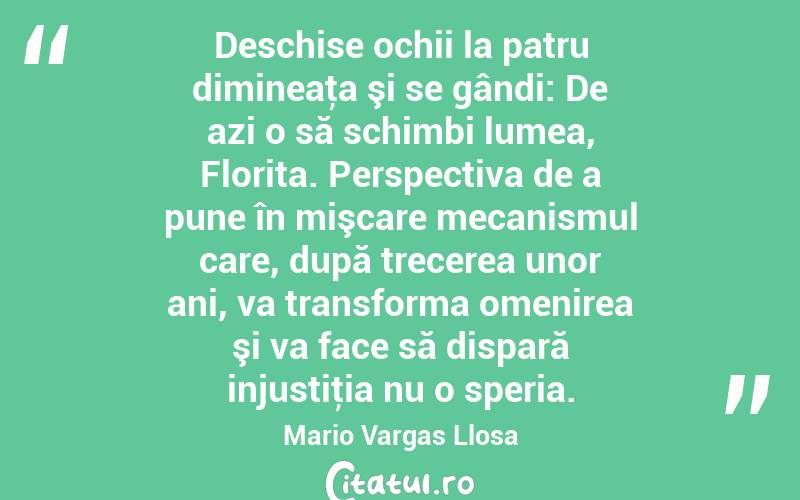  Deschise ochii la patru dimineaţa şi se gândi: De azi o să schimbi lumea, Florita. Perspectiva de a pune în mişcare mecanismul care, după trecerea unor ani, va transforma omenirea şi va face să dispară injustiţia nu o speria. Mario Vargas Llosa
