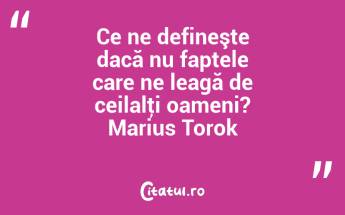 Ce ne defineşte dacă nu faptele care ne leagă de ceilalţi oameni? Marius Torok...