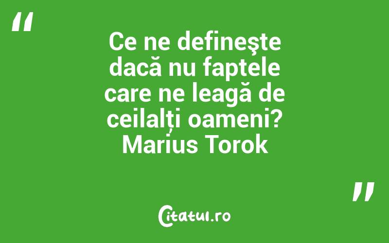 Ce ne defineşte dacă nu faptele care ne leagă de ceilalţi oameni? Marius Torok
