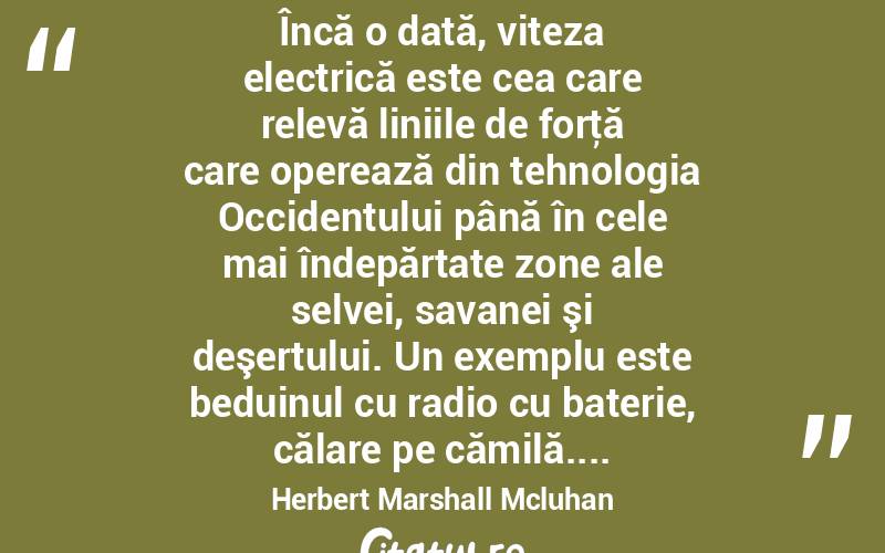  Încă o dată, viteza electrică este cea care relevă liniile de forţă care operează din tehnologia Occidentului până în cele mai îndepărtate zone ale selvei, savanei şi deşertului. Un exemplu este beduinul cu radio cu baterie, călare pe cămilă.... Herbert Marshall Mcluhan
