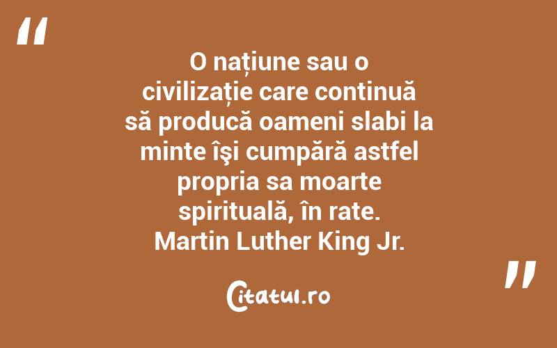 O naţiune sau o civilizaţie care continuă să producă oameni slabi la minte îşi cumpără astfel propria sa moarte spirituală, în rate. Martin Luther King Jr.