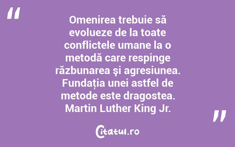 Omenirea trebuie să evolueze de la toate conflictele umane la o metodă care respinge răzbunarea şi agresiunea. Fundaţia unei astfel de metode este dragostea. Martin Luther King Jr.