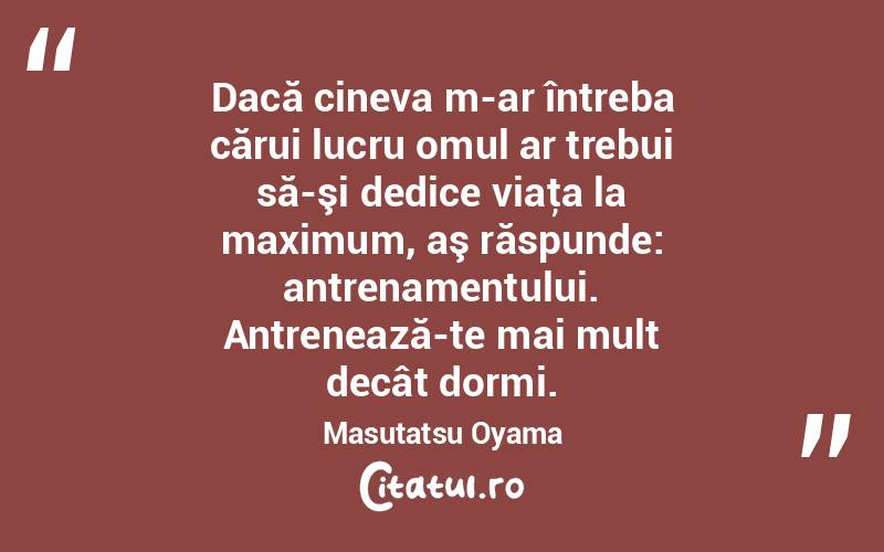Dacă cineva m-ar întreba cărui lucru omul ar trebui să-şi dedice viaţa la maximum, aş răspunde: antrenamentului. Antrenează-te mai mult decât dormi. Masutatsu Oyama
