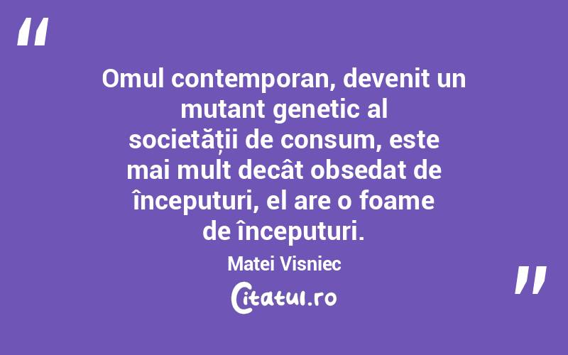 Omul contemporan, devenit un mutant genetic al societăţii de consum, este mai mult decât obsedat de începuturi, el are o foame de începuturi. Matei Visniec
