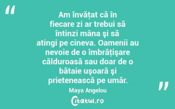 Am învăţat că în fiecare zi ar trebui să întinzi mâna şi să atingi pe cineva. Oamenii au nevoie de o îmbrăţişare călduroasă sau doar de o bătaie uşoară şi prietenească pe umăr. Maya Angelou...