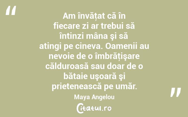Am învăţat că în fiecare zi ar trebui să întinzi mâna şi să atingi pe cineva. Oamenii au nevoie de o îmbrăţişare călduroasă sau doar de o bătaie uşoară şi prietenească pe umăr. Maya Angelou
