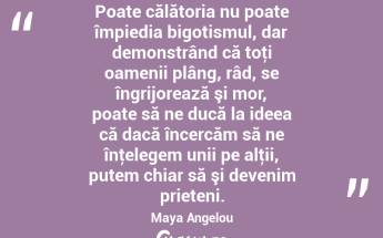 Poate călătoria nu poate împiedia bigotismul, dar demonstrând că toţi oamenii plâng, râd, se îngrijorează şi mor, poate să ne ducă la ideea că dacă încercăm să ne înţelegem unii pe alţii, putem chiar să şi devenim prieteni. Maya Angelou...