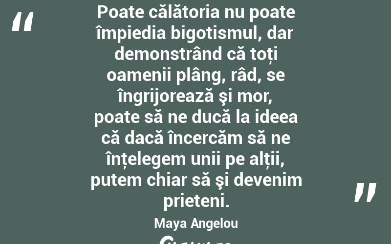 Poate călătoria nu poate împiedia bigotismul, dar demonstrând că toţi oamenii plâng, râd, se îngrijorează şi mor, poate să ne ducă la ideea că dacă încercăm să ne înţelegem unii pe alţii, putem chiar să şi devenim prieteni. Maya Angelou