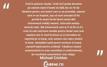  Cred în puterea râsului. Cred că îi puteţi dezarma pe oameni dacă îi faceţi să râdă.Am un fel de idolatrie pentru unii actori care m-au precedat, oameni care m-au inspirat, aşa că sunt onorată să fiu privită în acest fel de tinerii actori.Mă interesează ceilalţi oameni. Asta este esenţa actoriei mele. Mă interesează cum ar fi să fiu tu.Eu cred că cele mai bune modele pentru femei sunt acei oameni care în mod fructuos şi cu încredere se exprimă pe ei înşişi, acei oameni care aduc lumină în lume. Animalele luptă pentru teritoriu si hrană, oamenii luptă pentru credinţă. Trăsătura umană caracteristică nu este constiinţa ci conformismul, iar rezultatul caracteristic este religia. Michael Crichton...