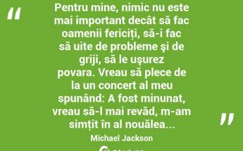  Pentru mine, nimic nu este mai important decât să fac oamenii fericiţi, să-i fac să uite de probleme şi de griji, să le uşurez povara. Vreau să plece de la un concert al meu spunând: A fost minunat, vreau să-l mai revăd, m-am simţit în al nouălea... Michael Jackson...