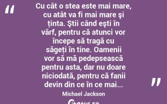  Cu cât o stea este mai mare, cu atât va fi mai mare şi ţinta. Ştii când eşti în vârf, pentru că atunci vor începe să tragă cu săgeţi în tine. Oamenii vor să mă pedepsească pentru asta, dar nu doare niciodată, pentru că fanii devin din ce în ce mai... Michael Jackson...