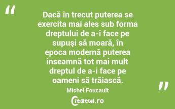 Dacă în trecut puterea se exercita mai ales sub forma dreptului de a-i face pe supuşi să moară, în epoca modernă puterea înseamnă tot mai mult dreptul de a-i face pe oameni să trăiască. Michel Foucault...