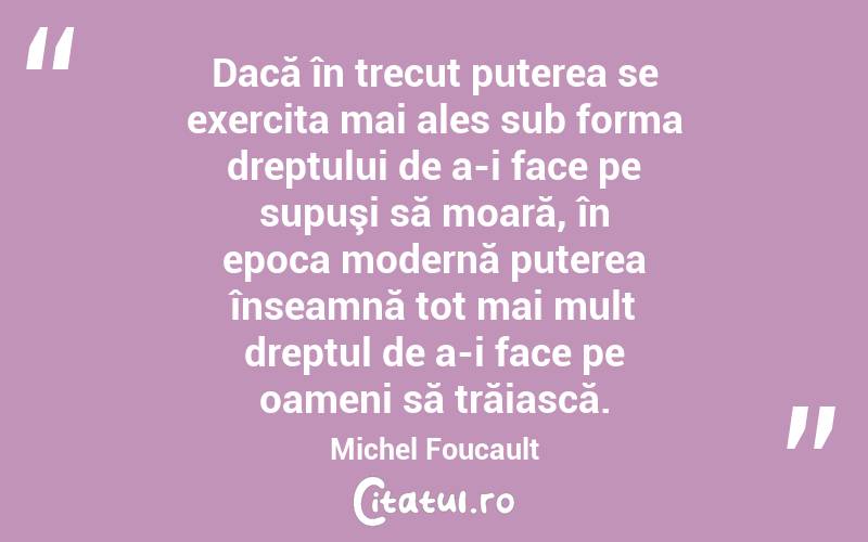 Dacă în trecut puterea se exercita mai ales sub forma dreptului de a-i face pe supuşi să moară, în epoca modernă puterea înseamnă tot mai mult dreptul de a-i face pe oameni să trăiască. Michel Foucault