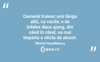  Oamenii traiesc unii lânga altii, ca vacile; e de înteles daca ajung, din când în când, sa mai împarta o sticla de alcool. Michel Houellebecq...