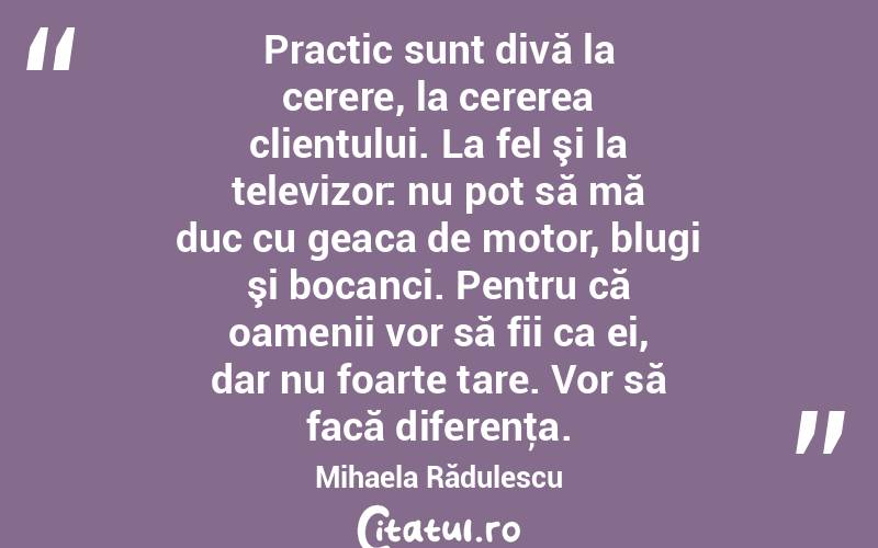 Practic sunt divă la cerere, la cererea clientului. La fel şi la televizor: nu pot să mă duc cu geaca de motor, blugi şi bocanci. Pentru că oamenii vor să fii ca ei, dar nu foarte tare. Vor să facă diferenţa. Mihaela Rădulescu
