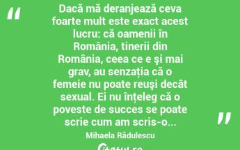  Dacă mă deranjează ceva foarte mult este exact acest lucru: că oamenii în România, tinerii din România, ceea ce e şi mai grav, au senzaţia că o femeie nu poate reuşi decât sexual. Ei nu înţeleg că o poveste de succes se poate scrie cum am scris-o... Mihaela Rădulescu...