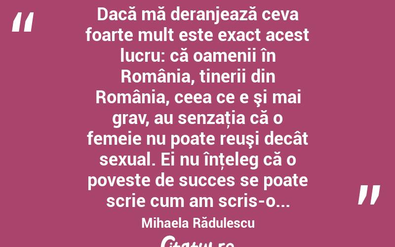  Dacă mă deranjează ceva foarte mult este exact acest lucru: că oamenii în România, tinerii din România, ceea ce e şi mai grav, au senzaţia că o femeie nu poate reuşi decât sexual. Ei nu înţeleg că o poveste de succes se poate scrie cum am scris-o... Mihaela Rădulescu