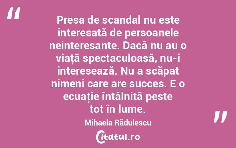 Presa de scandal nu este interesată de persoanele neinteresante. Dacă nu au o viaţă spectaculoasă, nu-i interesează. Nu a scăpat nimeni care are succes. E o ecuaţie întâlnită peste tot în lume. Mihaela Rădulescu
