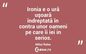 Ironia e o ură uşoară îndreptată în contra unor oameni pe care îi iei in serios. Mihai Ralea...