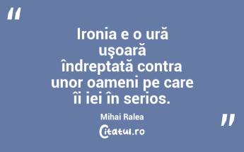 Ironia e o ură uşoară îndreptată contra unor oameni pe care îi iei în serios. Mihai Ralea...