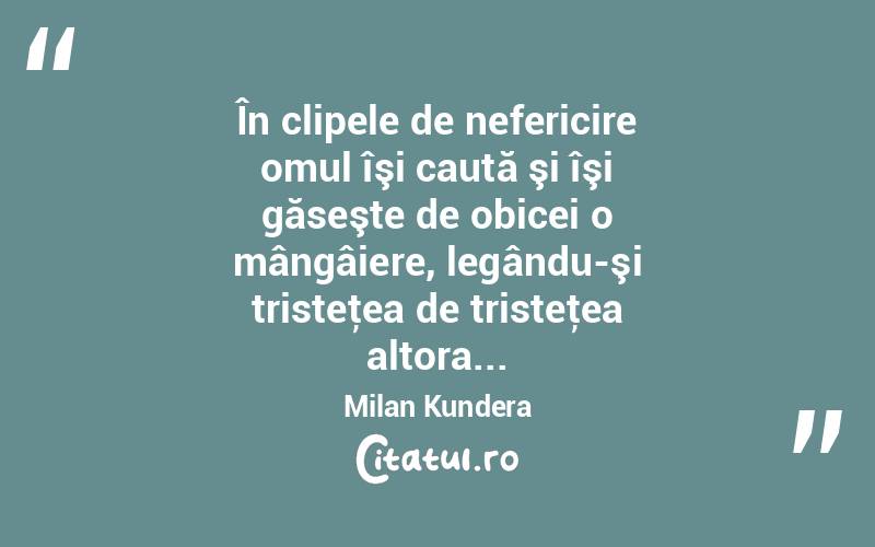 În clipele de nefericire omul îşi caută şi îşi găseşte de obicei o mângâiere, legându-şi tristeţea de tristeţea altora... Milan Kundera
