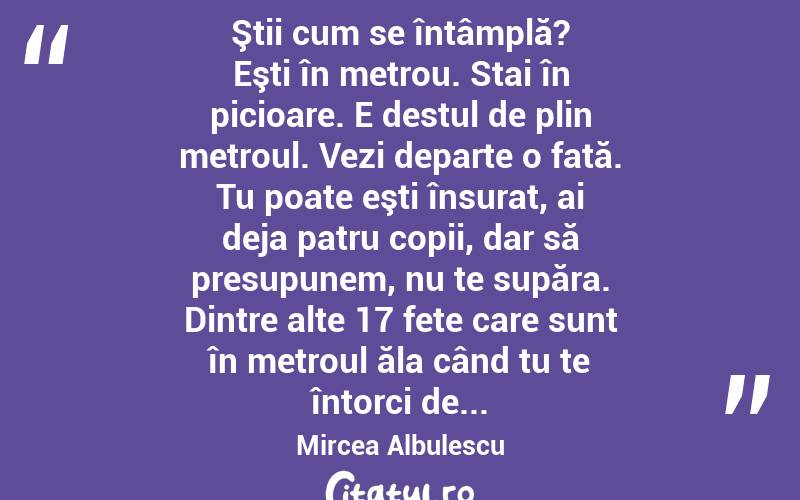  Ştii cum se întâmplă? Eşti în metrou. Stai în picioare. E destul de plin metroul. Vezi departe o fată. Tu poate eşti însurat, ai deja patru copii, dar să presupunem, nu te supăra. Dintre alte 17 fete care sunt în metroul ăla când tu te întorci de... Mircea Albulescu