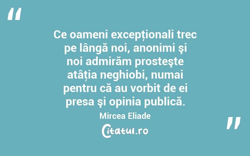  Ce oameni excepţionali trec pe lângă noi, anonimi şi noi admirăm prosteşte atâţia neghiobi, numai pentru că au vorbit de ei presa şi opinia publică. Mircea Eliade
