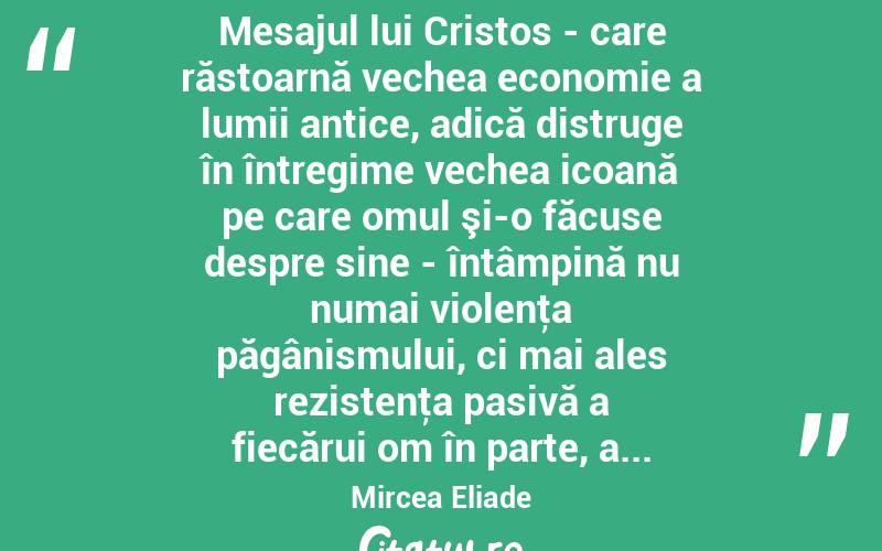  Mesajul lui Cristos - care răstoarnă vechea economie a lumii antice, adică distruge în întregime vechea icoană pe care omul şi-o făcuse despre sine - întâmpină nu numai violenţa păgânismului, ci mai ales rezistenţa pasivă a fiecărui om în parte, a... Mircea Eliade
