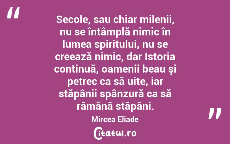 Secole, sau chiar milenii, nu se întâmplă nimic în lumea spiritului, nu se creează nimic, dar Istoria continuă, oamenii beau şi petrec ca să uite, iar stăpânii spânzură ca să rămână stăpâni. Mircea Eliade